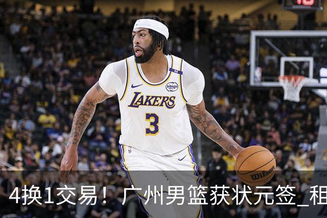 4换1交易！广州男篮获状元签 租借刘文科+首轮签+次轮签+现金去四川